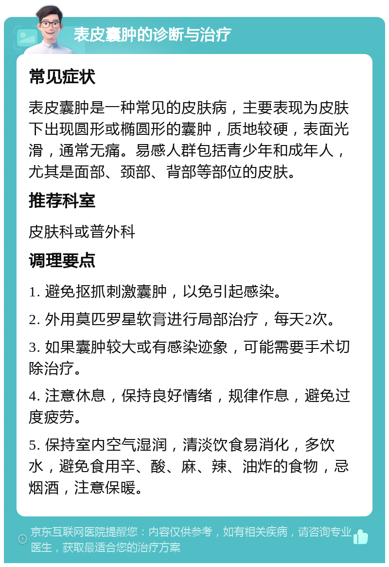 表皮囊肿的诊断与治疗 常见症状 表皮囊肿是一种常见的皮肤病，主要表现为皮肤下出现圆形或椭圆形的囊肿，质地较硬，表面光滑，通常无痛。易感人群包括青少年和成年人，尤其是面部、颈部、背部等部位的皮肤。 推荐科室 皮肤科或普外科 调理要点 1. 避免抠抓刺激囊肿，以免引起感染。 2. 外用莫匹罗星软膏进行局部治疗，每天2次。 3. 如果囊肿较大或有感染迹象，可能需要手术切除治疗。 4. 注意休息，保持良好情绪，规律作息，避免过度疲劳。 5. 保持室内空气湿润，清淡饮食易消化，多饮水，避免食用辛、酸、麻、辣、油炸的食物，忌烟酒，注意保暖。