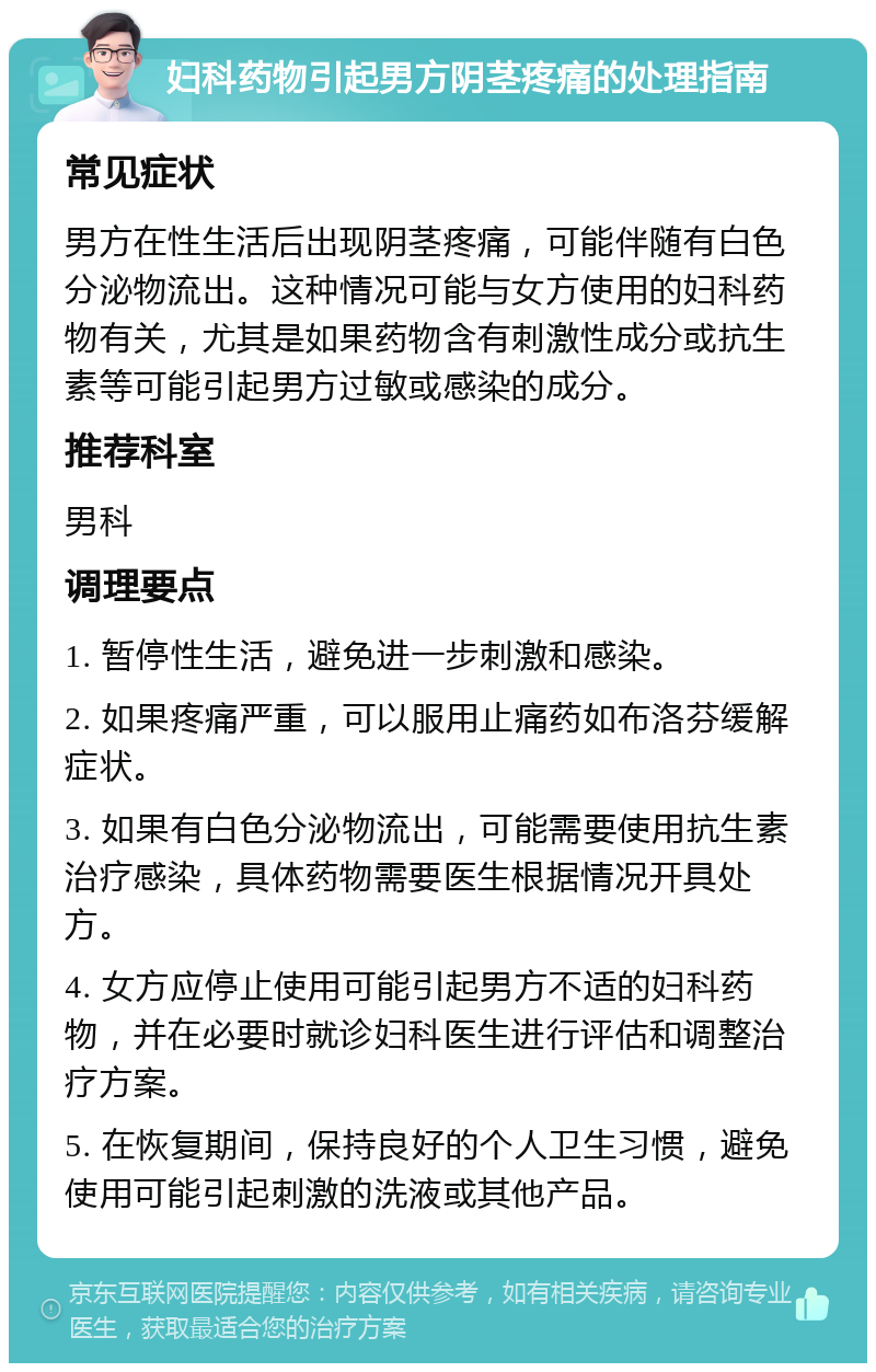 妇科药物引起男方阴茎疼痛的处理指南 常见症状 男方在性生活后出现阴茎疼痛，可能伴随有白色分泌物流出。这种情况可能与女方使用的妇科药物有关，尤其是如果药物含有刺激性成分或抗生素等可能引起男方过敏或感染的成分。 推荐科室 男科 调理要点 1. 暂停性生活，避免进一步刺激和感染。 2. 如果疼痛严重，可以服用止痛药如布洛芬缓解症状。 3. 如果有白色分泌物流出，可能需要使用抗生素治疗感染，具体药物需要医生根据情况开具处方。 4. 女方应停止使用可能引起男方不适的妇科药物，并在必要时就诊妇科医生进行评估和调整治疗方案。 5. 在恢复期间，保持良好的个人卫生习惯，避免使用可能引起刺激的洗液或其他产品。