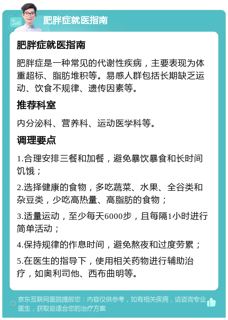 肥胖症就医指南 肥胖症就医指南 肥胖症是一种常见的代谢性疾病，主要表现为体重超标、脂肪堆积等。易感人群包括长期缺乏运动、饮食不规律、遗传因素等。 推荐科室 内分泌科、营养科、运动医学科等。 调理要点 1.合理安排三餐和加餐，避免暴饮暴食和长时间饥饿； 2.选择健康的食物，多吃蔬菜、水果、全谷类和杂豆类，少吃高热量、高脂肪的食物； 3.适量运动，至少每天6000步，且每隔1小时进行简单活动； 4.保持规律的作息时间，避免熬夜和过度劳累； 5.在医生的指导下，使用相关药物进行辅助治疗，如奥利司他、西布曲明等。