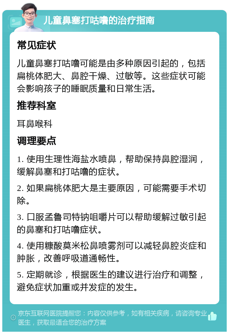 儿童鼻塞打咕噜的治疗指南 常见症状 儿童鼻塞打咕噜可能是由多种原因引起的，包括扁桃体肥大、鼻腔干燥、过敏等。这些症状可能会影响孩子的睡眠质量和日常生活。 推荐科室 耳鼻喉科 调理要点 1. 使用生理性海盐水喷鼻，帮助保持鼻腔湿润，缓解鼻塞和打咕噜的症状。 2. 如果扁桃体肥大是主要原因，可能需要手术切除。 3. 口服孟鲁司特钠咀嚼片可以帮助缓解过敏引起的鼻塞和打咕噜症状。 4. 使用糠酸莫米松鼻喷雾剂可以减轻鼻腔炎症和肿胀，改善呼吸道通畅性。 5. 定期就诊，根据医生的建议进行治疗和调整，避免症状加重或并发症的发生。