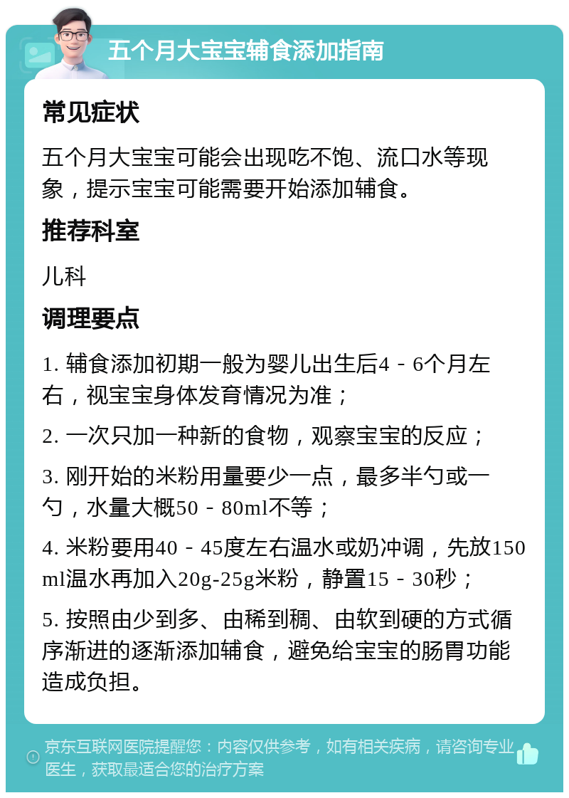 五个月大宝宝辅食添加指南 常见症状 五个月大宝宝可能会出现吃不饱、流口水等现象，提示宝宝可能需要开始添加辅食。 推荐科室 儿科 调理要点 1. 辅食添加初期一般为婴儿出生后4－6个月左右，视宝宝身体发育情况为准； 2. 一次只加一种新的食物，观察宝宝的反应； 3. 刚开始的米粉用量要少一点，最多半勺或一勺，水量大概50－80ml不等； 4. 米粉要用40－45度左右温水或奶冲调，先放150ml温水再加入20g-25g米粉，静置15－30秒； 5. 按照由少到多、由稀到稠、由软到硬的方式循序渐进的逐渐添加辅食，避免给宝宝的肠胃功能造成负担。