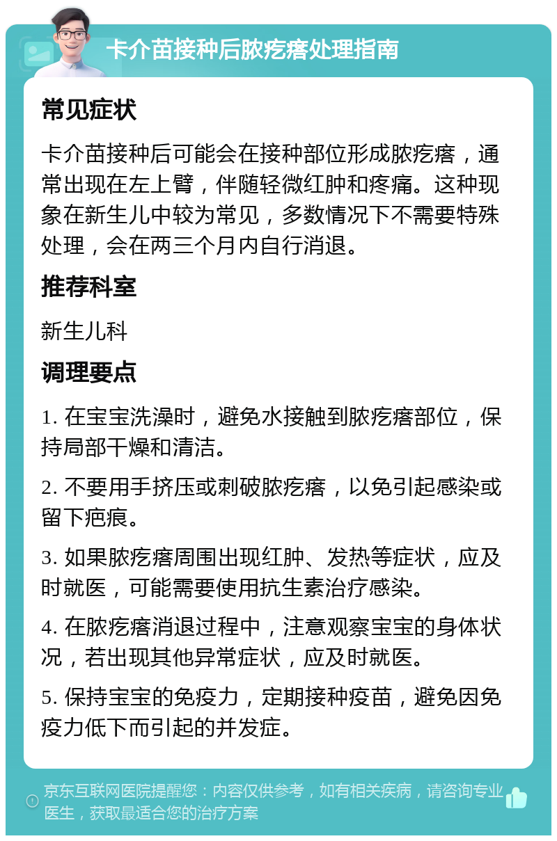 卡介苗接种后脓疙瘩处理指南 常见症状 卡介苗接种后可能会在接种部位形成脓疙瘩，通常出现在左上臂，伴随轻微红肿和疼痛。这种现象在新生儿中较为常见，多数情况下不需要特殊处理，会在两三个月内自行消退。 推荐科室 新生儿科 调理要点 1. 在宝宝洗澡时，避免水接触到脓疙瘩部位，保持局部干燥和清洁。 2. 不要用手挤压或刺破脓疙瘩，以免引起感染或留下疤痕。 3. 如果脓疙瘩周围出现红肿、发热等症状，应及时就医，可能需要使用抗生素治疗感染。 4. 在脓疙瘩消退过程中，注意观察宝宝的身体状况，若出现其他异常症状，应及时就医。 5. 保持宝宝的免疫力，定期接种疫苗，避免因免疫力低下而引起的并发症。