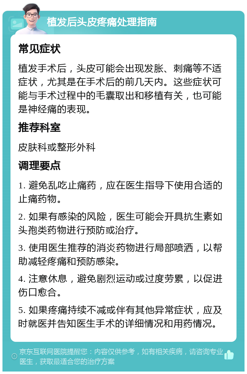 植发后头皮疼痛处理指南 常见症状 植发手术后，头皮可能会出现发胀、刺痛等不适症状，尤其是在手术后的前几天内。这些症状可能与手术过程中的毛囊取出和移植有关，也可能是神经痛的表现。 推荐科室 皮肤科或整形外科 调理要点 1. 避免乱吃止痛药，应在医生指导下使用合适的止痛药物。 2. 如果有感染的风险，医生可能会开具抗生素如头孢类药物进行预防或治疗。 3. 使用医生推荐的消炎药物进行局部喷洒，以帮助减轻疼痛和预防感染。 4. 注意休息，避免剧烈运动或过度劳累，以促进伤口愈合。 5. 如果疼痛持续不减或伴有其他异常症状，应及时就医并告知医生手术的详细情况和用药情况。