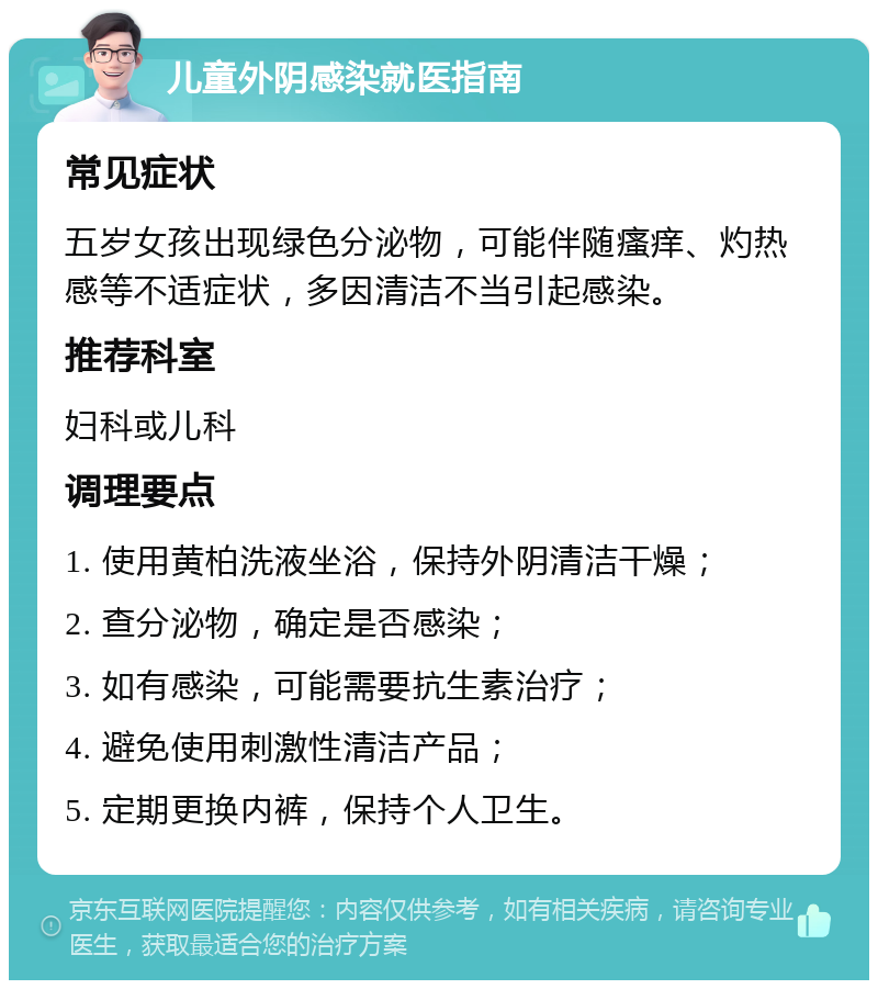 儿童外阴感染就医指南 常见症状 五岁女孩出现绿色分泌物，可能伴随瘙痒、灼热感等不适症状，多因清洁不当引起感染。 推荐科室 妇科或儿科 调理要点 1. 使用黄柏洗液坐浴，保持外阴清洁干燥； 2. 查分泌物，确定是否感染； 3. 如有感染，可能需要抗生素治疗； 4. 避免使用刺激性清洁产品； 5. 定期更换内裤，保持个人卫生。