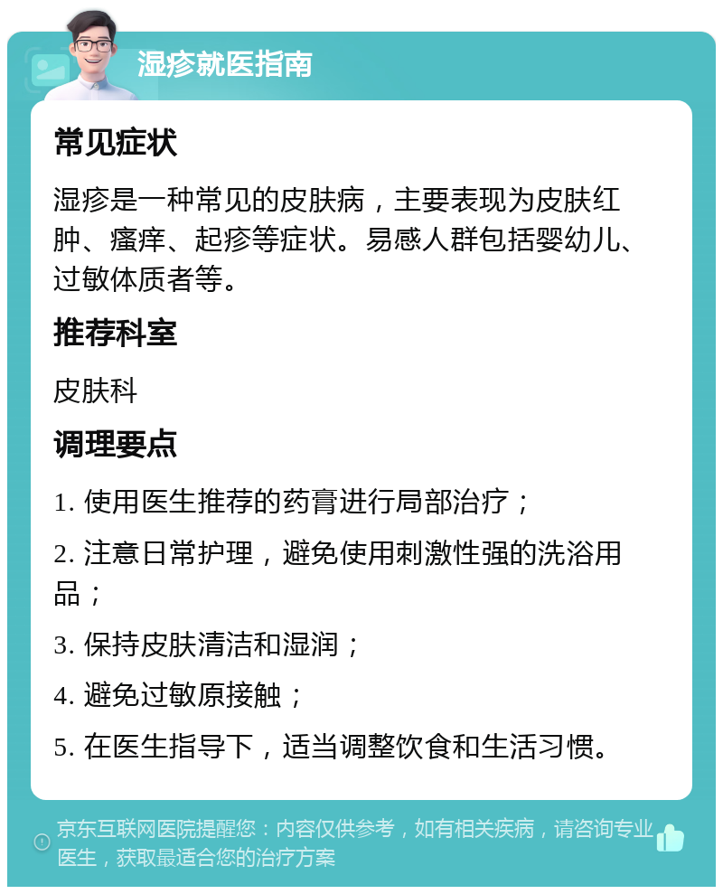 湿疹就医指南 常见症状 湿疹是一种常见的皮肤病，主要表现为皮肤红肿、瘙痒、起疹等症状。易感人群包括婴幼儿、过敏体质者等。 推荐科室 皮肤科 调理要点 1. 使用医生推荐的药膏进行局部治疗； 2. 注意日常护理，避免使用刺激性强的洗浴用品； 3. 保持皮肤清洁和湿润； 4. 避免过敏原接触； 5. 在医生指导下，适当调整饮食和生活习惯。