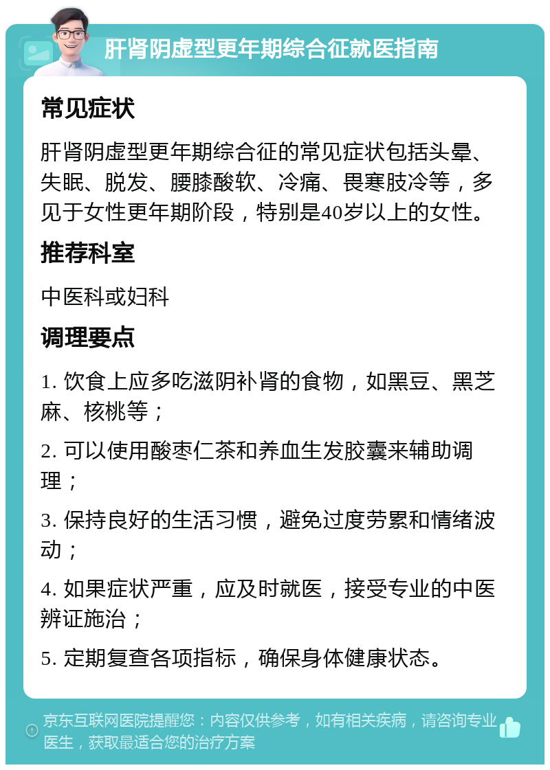 肝肾阴虚型更年期综合征就医指南 常见症状 肝肾阴虚型更年期综合征的常见症状包括头晕、失眠、脱发、腰膝酸软、冷痛、畏寒肢冷等，多见于女性更年期阶段，特别是40岁以上的女性。 推荐科室 中医科或妇科 调理要点 1. 饮食上应多吃滋阴补肾的食物，如黑豆、黑芝麻、核桃等； 2. 可以使用酸枣仁茶和养血生发胶囊来辅助调理； 3. 保持良好的生活习惯，避免过度劳累和情绪波动； 4. 如果症状严重，应及时就医，接受专业的中医辨证施治； 5. 定期复查各项指标，确保身体健康状态。