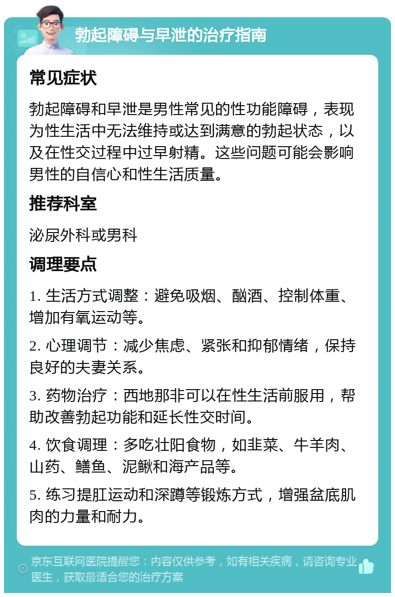 勃起障碍与早泄的治疗指南 常见症状 勃起障碍和早泄是男性常见的性功能障碍，表现为性生活中无法维持或达到满意的勃起状态，以及在性交过程中过早射精。这些问题可能会影响男性的自信心和性生活质量。 推荐科室 泌尿外科或男科 调理要点 1. 生活方式调整：避免吸烟、酗酒、控制体重、增加有氧运动等。 2. 心理调节：减少焦虑、紧张和抑郁情绪，保持良好的夫妻关系。 3. 药物治疗：西地那非可以在性生活前服用，帮助改善勃起功能和延长性交时间。 4. 饮食调理：多吃壮阳食物，如韭菜、牛羊肉、山药、鳝鱼、泥鳅和海产品等。 5. 练习提肛运动和深蹲等锻炼方式，增强盆底肌肉的力量和耐力。