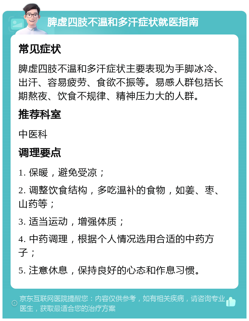 脾虚四肢不温和多汗症状就医指南 常见症状 脾虚四肢不温和多汗症状主要表现为手脚冰冷、出汗、容易疲劳、食欲不振等。易感人群包括长期熬夜、饮食不规律、精神压力大的人群。 推荐科室 中医科 调理要点 1. 保暖，避免受凉； 2. 调整饮食结构，多吃温补的食物，如姜、枣、山药等； 3. 适当运动，增强体质； 4. 中药调理，根据个人情况选用合适的中药方子； 5. 注意休息，保持良好的心态和作息习惯。