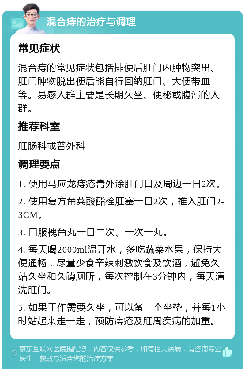 混合痔的治疗与调理 常见症状 混合痔的常见症状包括排便后肛门内肿物突出、肛门肿物脱出便后能自行回纳肛门、大便带血等。易感人群主要是长期久坐、便秘或腹泻的人群。 推荐科室 肛肠科或普外科 调理要点 1. 使用马应龙痔疮膏外涂肛门口及周边一日2次。 2. 使用复方角菜酸酯栓肛塞一日2次，推入肛门2-3CM。 3. 口服槐角丸一日二次、一次一丸。 4. 每天喝2000ml温开水，多吃蔬菜水果，保持大便通畅，尽量少食辛辣刺激饮食及饮酒，避免久站久坐和久蹲厕所，每次控制在3分钟内，每天清洗肛门。 5. 如果工作需要久坐，可以备一个坐垫，并每1小时站起来走一走，预防痔疮及肛周疾病的加重。