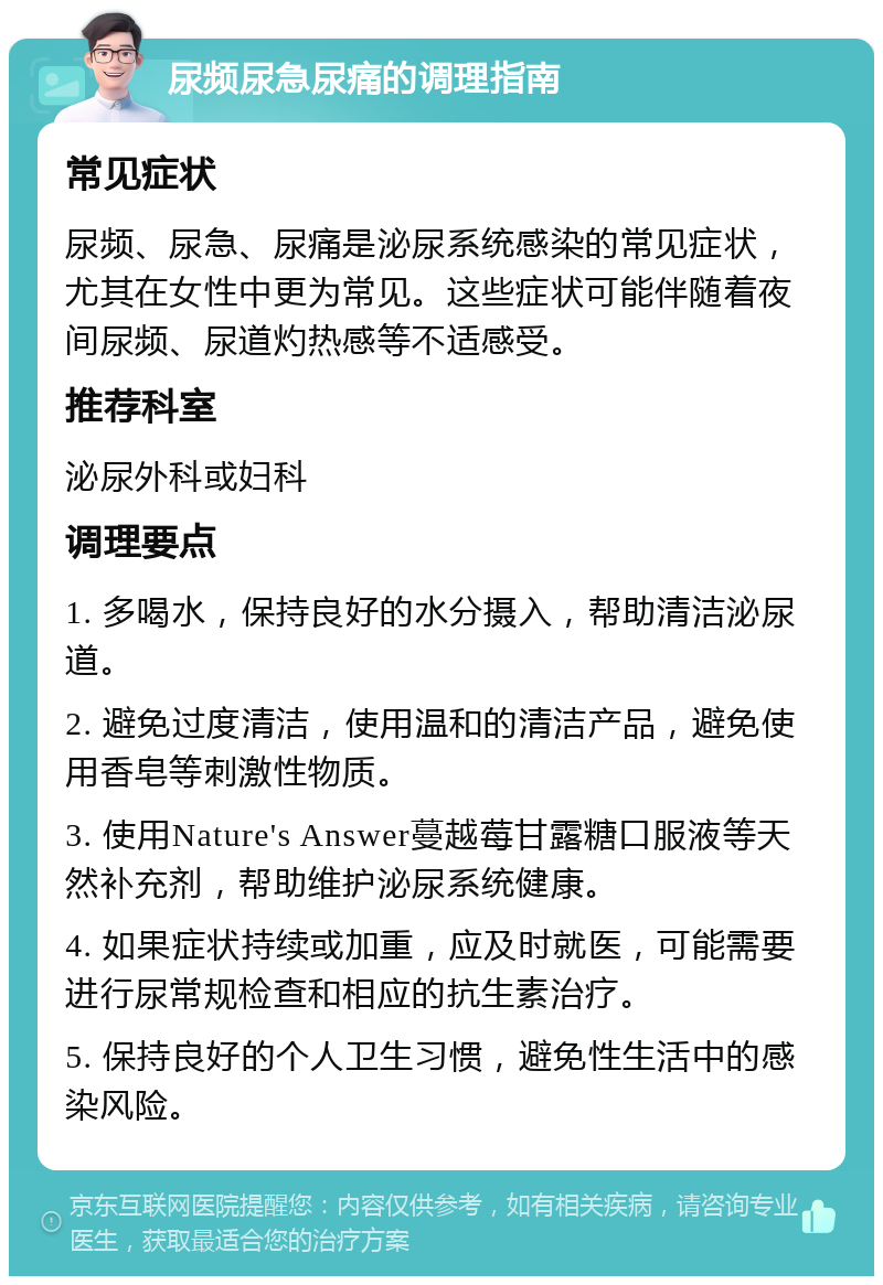 尿频尿急尿痛的调理指南 常见症状 尿频、尿急、尿痛是泌尿系统感染的常见症状，尤其在女性中更为常见。这些症状可能伴随着夜间尿频、尿道灼热感等不适感受。 推荐科室 泌尿外科或妇科 调理要点 1. 多喝水，保持良好的水分摄入，帮助清洁泌尿道。 2. 避免过度清洁，使用温和的清洁产品，避免使用香皂等刺激性物质。 3. 使用Nature's Answer蔓越莓甘露糖口服液等天然补充剂，帮助维护泌尿系统健康。 4. 如果症状持续或加重，应及时就医，可能需要进行尿常规检查和相应的抗生素治疗。 5. 保持良好的个人卫生习惯，避免性生活中的感染风险。