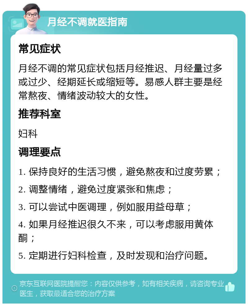 月经不调就医指南 常见症状 月经不调的常见症状包括月经推迟、月经量过多或过少、经期延长或缩短等。易感人群主要是经常熬夜、情绪波动较大的女性。 推荐科室 妇科 调理要点 1. 保持良好的生活习惯，避免熬夜和过度劳累； 2. 调整情绪，避免过度紧张和焦虑； 3. 可以尝试中医调理，例如服用益母草； 4. 如果月经推迟很久不来，可以考虑服用黄体酮； 5. 定期进行妇科检查，及时发现和治疗问题。