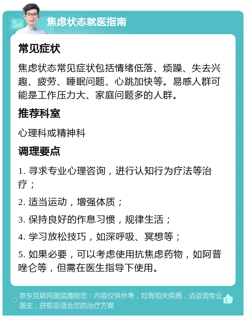 焦虑状态就医指南 常见症状 焦虑状态常见症状包括情绪低落、烦躁、失去兴趣、疲劳、睡眠问题、心跳加快等。易感人群可能是工作压力大、家庭问题多的人群。 推荐科室 心理科或精神科 调理要点 1. 寻求专业心理咨询，进行认知行为疗法等治疗； 2. 适当运动，增强体质； 3. 保持良好的作息习惯，规律生活； 4. 学习放松技巧，如深呼吸、冥想等； 5. 如果必要，可以考虑使用抗焦虑药物，如阿普唑仑等，但需在医生指导下使用。