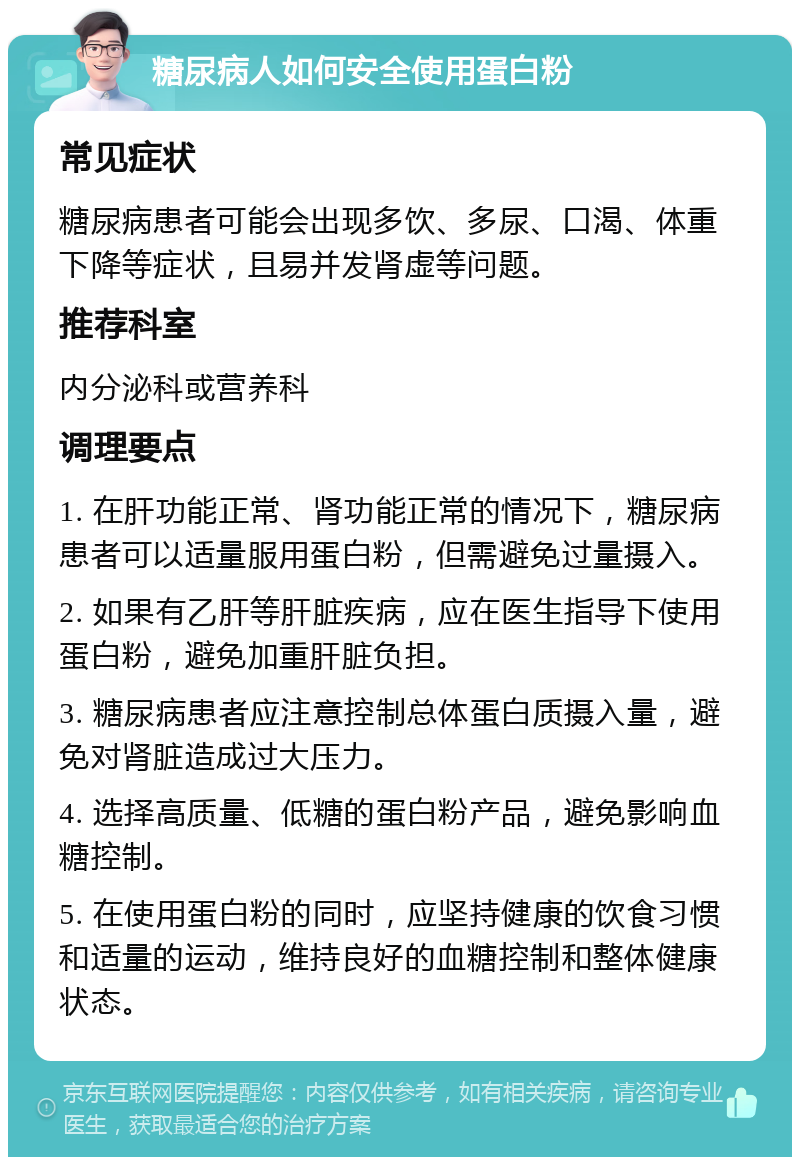 糖尿病人如何安全使用蛋白粉 常见症状 糖尿病患者可能会出现多饮、多尿、口渴、体重下降等症状，且易并发肾虚等问题。 推荐科室 内分泌科或营养科 调理要点 1. 在肝功能正常、肾功能正常的情况下，糖尿病患者可以适量服用蛋白粉，但需避免过量摄入。 2. 如果有乙肝等肝脏疾病，应在医生指导下使用蛋白粉，避免加重肝脏负担。 3. 糖尿病患者应注意控制总体蛋白质摄入量，避免对肾脏造成过大压力。 4. 选择高质量、低糖的蛋白粉产品，避免影响血糖控制。 5. 在使用蛋白粉的同时，应坚持健康的饮食习惯和适量的运动，维持良好的血糖控制和整体健康状态。