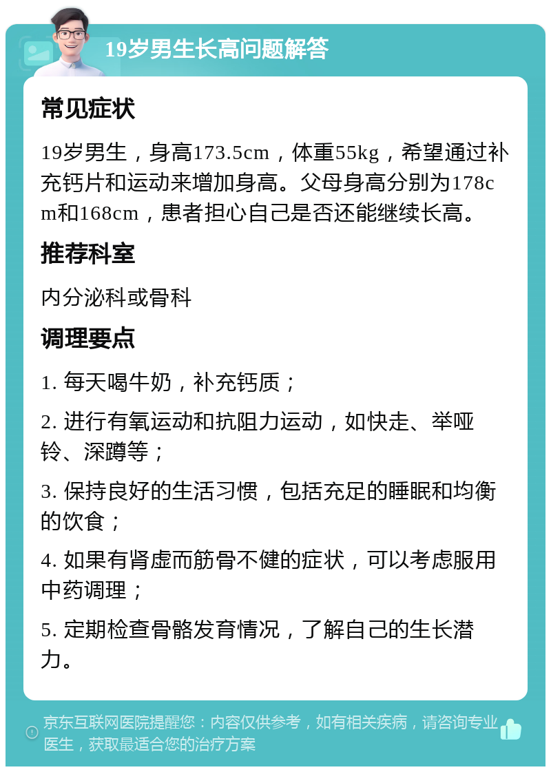 19岁男生长高问题解答 常见症状 19岁男生，身高173.5cm，体重55kg，希望通过补充钙片和运动来增加身高。父母身高分别为178cm和168cm，患者担心自己是否还能继续长高。 推荐科室 内分泌科或骨科 调理要点 1. 每天喝牛奶，补充钙质； 2. 进行有氧运动和抗阻力运动，如快走、举哑铃、深蹲等； 3. 保持良好的生活习惯，包括充足的睡眠和均衡的饮食； 4. 如果有肾虚而筋骨不健的症状，可以考虑服用中药调理； 5. 定期检查骨骼发育情况，了解自己的生长潜力。