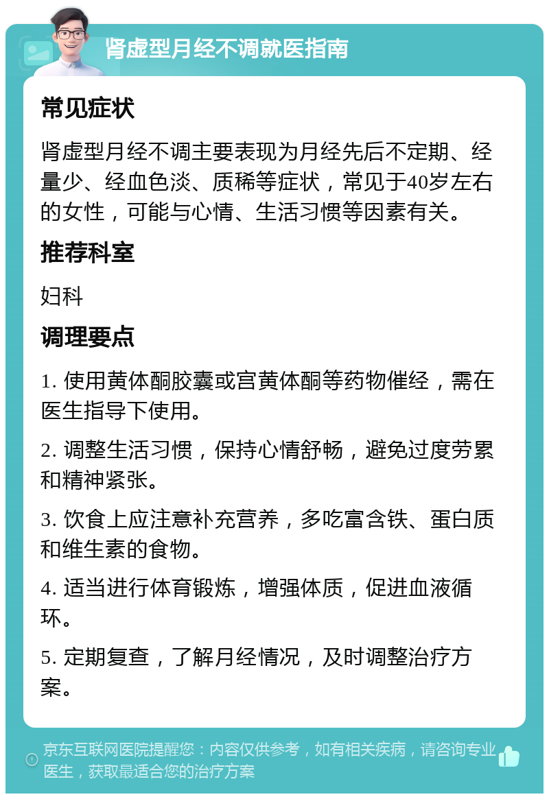 肾虚型月经不调就医指南 常见症状 肾虚型月经不调主要表现为月经先后不定期、经量少、经血色淡、质稀等症状，常见于40岁左右的女性，可能与心情、生活习惯等因素有关。 推荐科室 妇科 调理要点 1. 使用黄体酮胶囊或宫黄体酮等药物催经，需在医生指导下使用。 2. 调整生活习惯，保持心情舒畅，避免过度劳累和精神紧张。 3. 饮食上应注意补充营养，多吃富含铁、蛋白质和维生素的食物。 4. 适当进行体育锻炼，增强体质，促进血液循环。 5. 定期复查，了解月经情况，及时调整治疗方案。