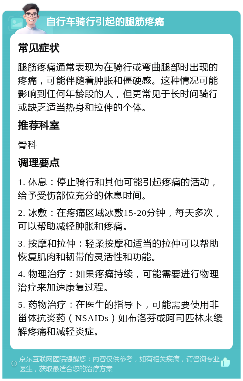 自行车骑行引起的腿筋疼痛 常见症状 腿筋疼痛通常表现为在骑行或弯曲腿部时出现的疼痛，可能伴随着肿胀和僵硬感。这种情况可能影响到任何年龄段的人，但更常见于长时间骑行或缺乏适当热身和拉伸的个体。 推荐科室 骨科 调理要点 1. 休息：停止骑行和其他可能引起疼痛的活动，给予受伤部位充分的休息时间。 2. 冰敷：在疼痛区域冰敷15-20分钟，每天多次，可以帮助减轻肿胀和疼痛。 3. 按摩和拉伸：轻柔按摩和适当的拉伸可以帮助恢复肌肉和韧带的灵活性和功能。 4. 物理治疗：如果疼痛持续，可能需要进行物理治疗来加速康复过程。 5. 药物治疗：在医生的指导下，可能需要使用非甾体抗炎药（NSAIDs）如布洛芬或阿司匹林来缓解疼痛和减轻炎症。