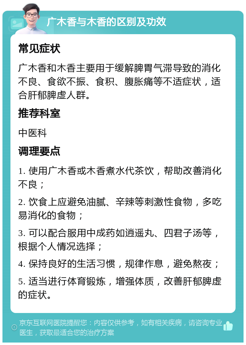 广木香与木香的区别及功效 常见症状 广木香和木香主要用于缓解脾胃气滞导致的消化不良、食欲不振、食积、腹胀痛等不适症状，适合肝郁脾虚人群。 推荐科室 中医科 调理要点 1. 使用广木香或木香煮水代茶饮，帮助改善消化不良； 2. 饮食上应避免油腻、辛辣等刺激性食物，多吃易消化的食物； 3. 可以配合服用中成药如逍遥丸、四君子汤等，根据个人情况选择； 4. 保持良好的生活习惯，规律作息，避免熬夜； 5. 适当进行体育锻炼，增强体质，改善肝郁脾虚的症状。