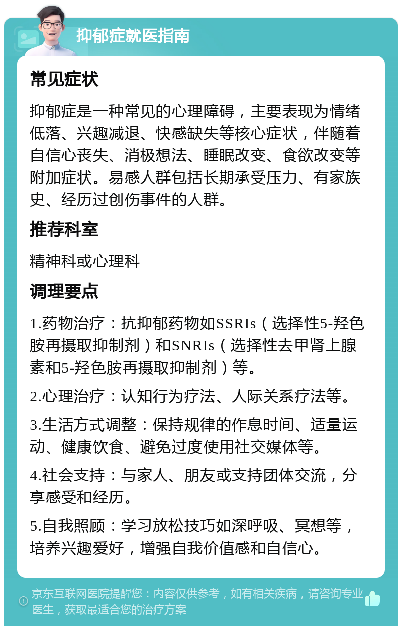 抑郁症就医指南 常见症状 抑郁症是一种常见的心理障碍，主要表现为情绪低落、兴趣减退、快感缺失等核心症状，伴随着自信心丧失、消极想法、睡眠改变、食欲改变等附加症状。易感人群包括长期承受压力、有家族史、经历过创伤事件的人群。 推荐科室 精神科或心理科 调理要点 1.药物治疗：抗抑郁药物如SSRIs（选择性5-羟色胺再摄取抑制剂）和SNRIs（选择性去甲肾上腺素和5-羟色胺再摄取抑制剂）等。 2.心理治疗：认知行为疗法、人际关系疗法等。 3.生活方式调整：保持规律的作息时间、适量运动、健康饮食、避免过度使用社交媒体等。 4.社会支持：与家人、朋友或支持团体交流，分享感受和经历。 5.自我照顾：学习放松技巧如深呼吸、冥想等，培养兴趣爱好，增强自我价值感和自信心。