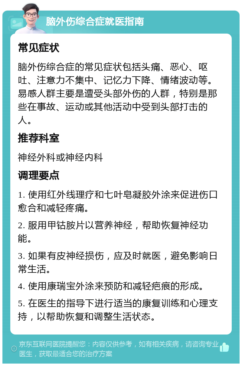 脑外伤综合症就医指南 常见症状 脑外伤综合症的常见症状包括头痛、恶心、呕吐、注意力不集中、记忆力下降、情绪波动等。易感人群主要是遭受头部外伤的人群，特别是那些在事故、运动或其他活动中受到头部打击的人。 推荐科室 神经外科或神经内科 调理要点 1. 使用红外线理疗和七叶皂凝胶外涂来促进伤口愈合和减轻疼痛。 2. 服用甲钴胺片以营养神经，帮助恢复神经功能。 3. 如果有皮神经损伤，应及时就医，避免影响日常生活。 4. 使用康瑞宝外涂来预防和减轻疤痕的形成。 5. 在医生的指导下进行适当的康复训练和心理支持，以帮助恢复和调整生活状态。