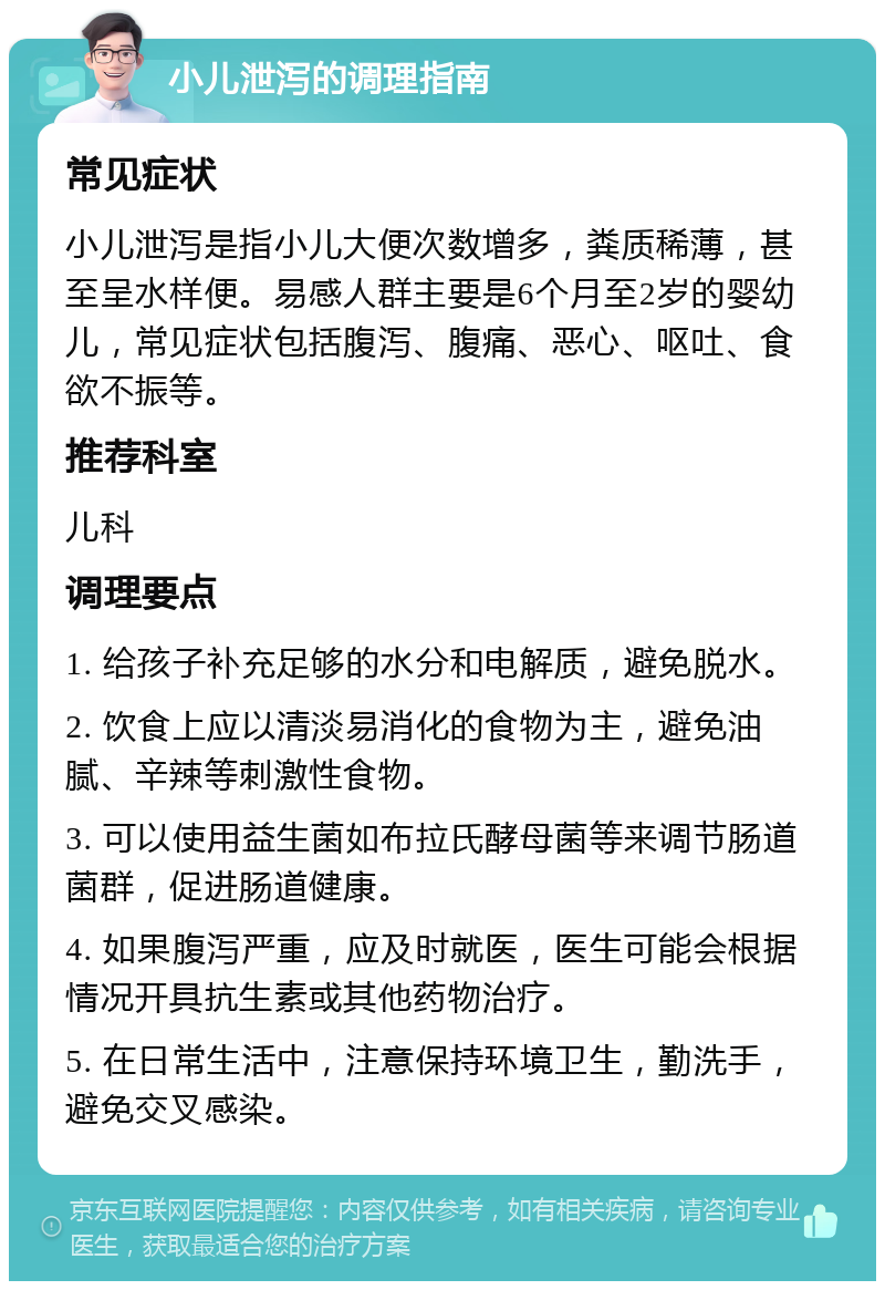 小儿泄泻的调理指南 常见症状 小儿泄泻是指小儿大便次数增多，粪质稀薄，甚至呈水样便。易感人群主要是6个月至2岁的婴幼儿，常见症状包括腹泻、腹痛、恶心、呕吐、食欲不振等。 推荐科室 儿科 调理要点 1. 给孩子补充足够的水分和电解质，避免脱水。 2. 饮食上应以清淡易消化的食物为主，避免油腻、辛辣等刺激性食物。 3. 可以使用益生菌如布拉氏酵母菌等来调节肠道菌群，促进肠道健康。 4. 如果腹泻严重，应及时就医，医生可能会根据情况开具抗生素或其他药物治疗。 5. 在日常生活中，注意保持环境卫生，勤洗手，避免交叉感染。