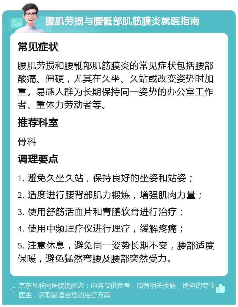 腰肌劳损与腰骶部肌筋膜炎就医指南 常见症状 腰肌劳损和腰骶部肌筋膜炎的常见症状包括腰部酸痛、僵硬，尤其在久坐、久站或改变姿势时加重。易感人群为长期保持同一姿势的办公室工作者、重体力劳动者等。 推荐科室 骨科 调理要点 1. 避免久坐久站，保持良好的坐姿和站姿； 2. 适度进行腰背部肌力锻炼，增强肌肉力量； 3. 使用舒筋活血片和青鹏软膏进行治疗； 4. 使用中频理疗仪进行理疗，缓解疼痛； 5. 注意休息，避免同一姿势长期不变，腰部适度保暖，避免猛然弯腰及腰部突然受力。