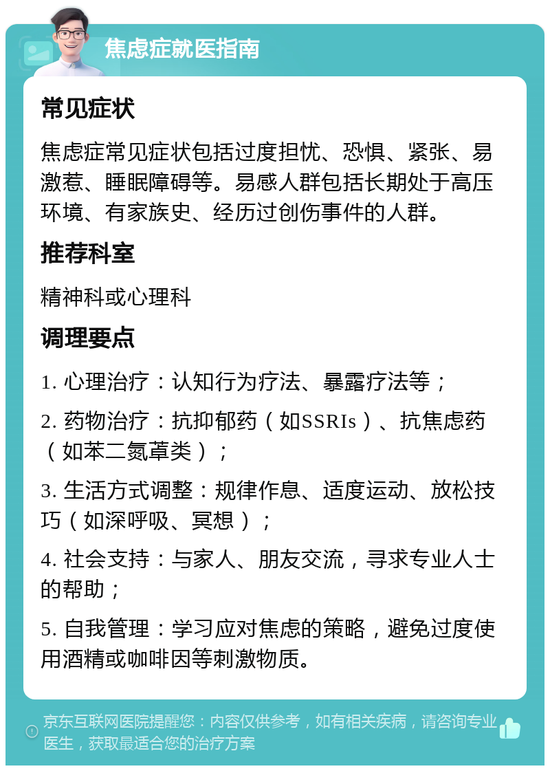 焦虑症就医指南 常见症状 焦虑症常见症状包括过度担忧、恐惧、紧张、易激惹、睡眠障碍等。易感人群包括长期处于高压环境、有家族史、经历过创伤事件的人群。 推荐科室 精神科或心理科 调理要点 1. 心理治疗：认知行为疗法、暴露疗法等； 2. 药物治疗：抗抑郁药（如SSRIs）、抗焦虑药（如苯二氮䓬类）； 3. 生活方式调整：规律作息、适度运动、放松技巧（如深呼吸、冥想）； 4. 社会支持：与家人、朋友交流，寻求专业人士的帮助； 5. 自我管理：学习应对焦虑的策略，避免过度使用酒精或咖啡因等刺激物质。