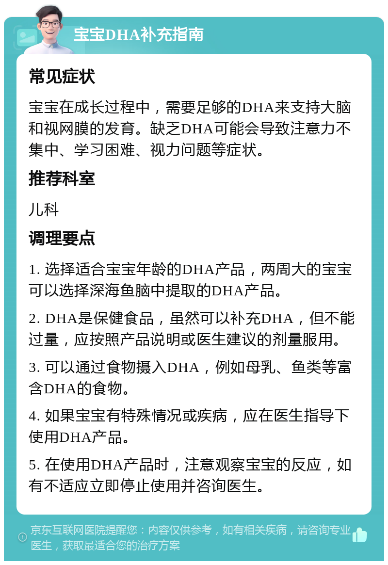 宝宝DHA补充指南 常见症状 宝宝在成长过程中，需要足够的DHA来支持大脑和视网膜的发育。缺乏DHA可能会导致注意力不集中、学习困难、视力问题等症状。 推荐科室 儿科 调理要点 1. 选择适合宝宝年龄的DHA产品，两周大的宝宝可以选择深海鱼脑中提取的DHA产品。 2. DHA是保健食品，虽然可以补充DHA，但不能过量，应按照产品说明或医生建议的剂量服用。 3. 可以通过食物摄入DHA，例如母乳、鱼类等富含DHA的食物。 4. 如果宝宝有特殊情况或疾病，应在医生指导下使用DHA产品。 5. 在使用DHA产品时，注意观察宝宝的反应，如有不适应立即停止使用并咨询医生。