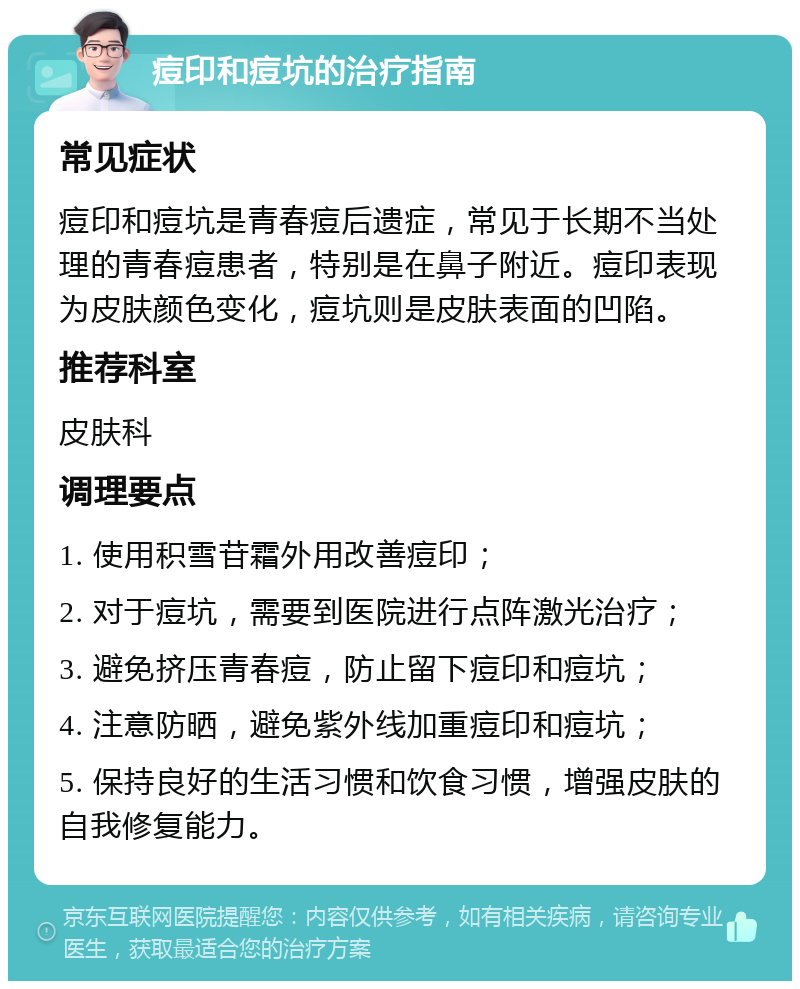 痘印和痘坑的治疗指南 常见症状 痘印和痘坑是青春痘后遗症，常见于长期不当处理的青春痘患者，特别是在鼻子附近。痘印表现为皮肤颜色变化，痘坑则是皮肤表面的凹陷。 推荐科室 皮肤科 调理要点 1. 使用积雪苷霜外用改善痘印； 2. 对于痘坑，需要到医院进行点阵激光治疗； 3. 避免挤压青春痘，防止留下痘印和痘坑； 4. 注意防晒，避免紫外线加重痘印和痘坑； 5. 保持良好的生活习惯和饮食习惯，增强皮肤的自我修复能力。