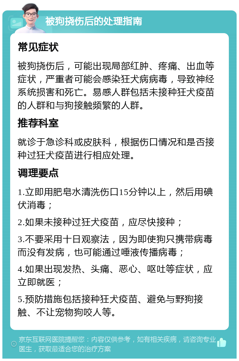 被狗挠伤后的处理指南 常见症状 被狗挠伤后，可能出现局部红肿、疼痛、出血等症状，严重者可能会感染狂犬病病毒，导致神经系统损害和死亡。易感人群包括未接种狂犬疫苗的人群和与狗接触频繁的人群。 推荐科室 就诊于急诊科或皮肤科，根据伤口情况和是否接种过狂犬疫苗进行相应处理。 调理要点 1.立即用肥皂水清洗伤口15分钟以上，然后用碘伏消毒； 2.如果未接种过狂犬疫苗，应尽快接种； 3.不要采用十日观察法，因为即使狗只携带病毒而没有发病，也可能通过唾液传播病毒； 4.如果出现发热、头痛、恶心、呕吐等症状，应立即就医； 5.预防措施包括接种狂犬疫苗、避免与野狗接触、不让宠物狗咬人等。