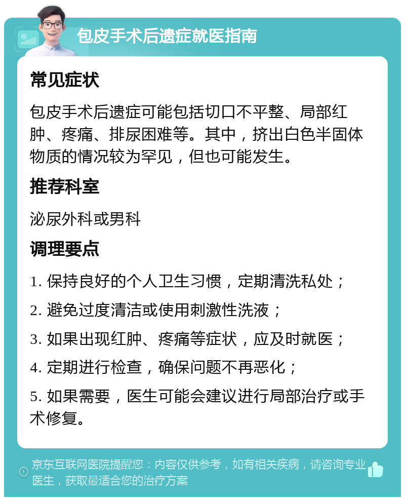 包皮手术后遗症就医指南 常见症状 包皮手术后遗症可能包括切口不平整、局部红肿、疼痛、排尿困难等。其中，挤出白色半固体物质的情况较为罕见，但也可能发生。 推荐科室 泌尿外科或男科 调理要点 1. 保持良好的个人卫生习惯，定期清洗私处； 2. 避免过度清洁或使用刺激性洗液； 3. 如果出现红肿、疼痛等症状，应及时就医； 4. 定期进行检查，确保问题不再恶化； 5. 如果需要，医生可能会建议进行局部治疗或手术修复。