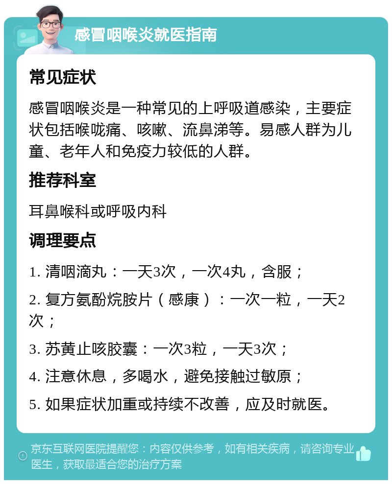 感冒咽喉炎就医指南 常见症状 感冒咽喉炎是一种常见的上呼吸道感染，主要症状包括喉咙痛、咳嗽、流鼻涕等。易感人群为儿童、老年人和免疫力较低的人群。 推荐科室 耳鼻喉科或呼吸内科 调理要点 1. 清咽滴丸：一天3次，一次4丸，含服； 2. 复方氨酚烷胺片（感康）：一次一粒，一天2次； 3. 苏黄止咳胶囊：一次3粒，一天3次； 4. 注意休息，多喝水，避免接触过敏原； 5. 如果症状加重或持续不改善，应及时就医。