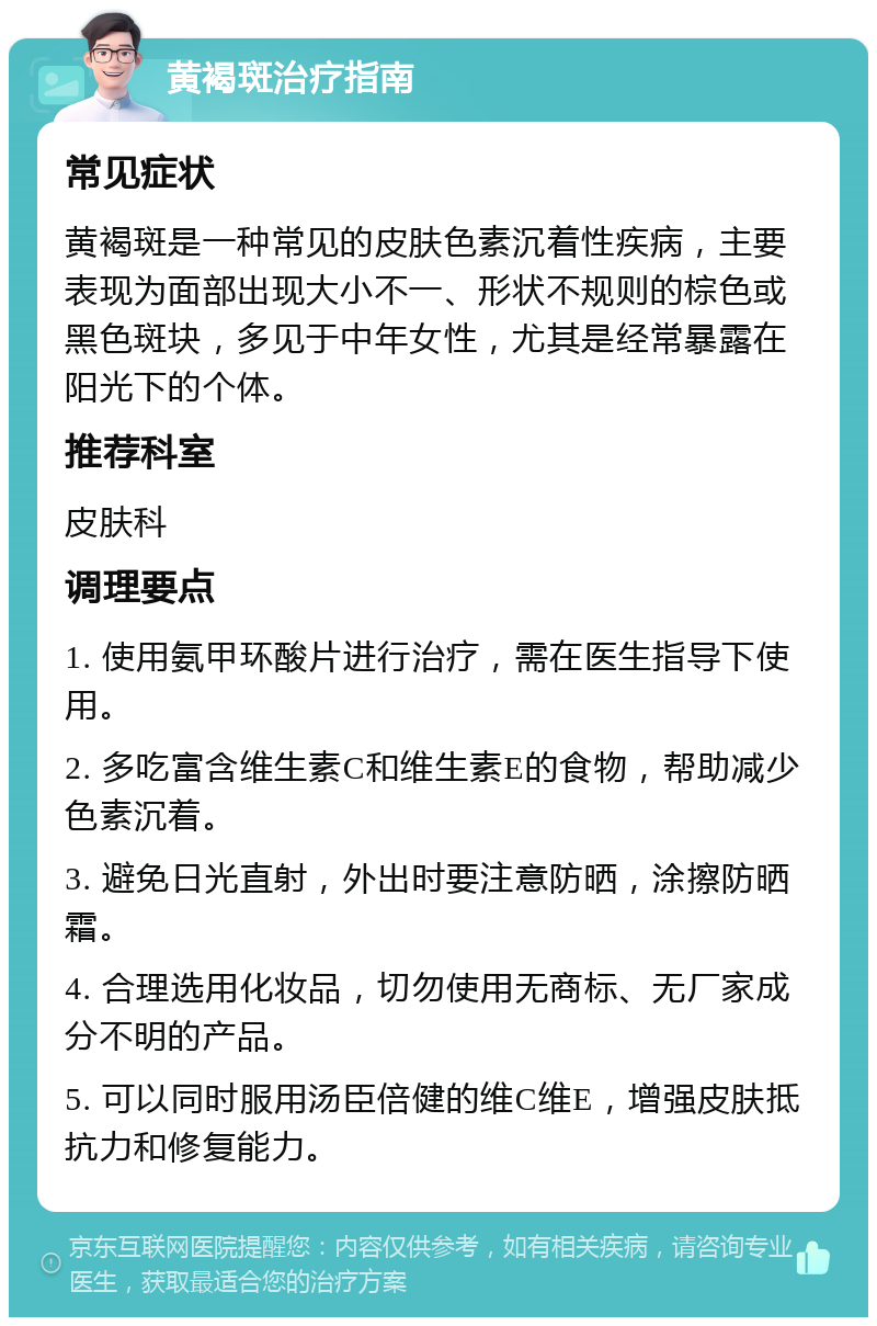 黄褐斑治疗指南 常见症状 黄褐斑是一种常见的皮肤色素沉着性疾病，主要表现为面部出现大小不一、形状不规则的棕色或黑色斑块，多见于中年女性，尤其是经常暴露在阳光下的个体。 推荐科室 皮肤科 调理要点 1. 使用氨甲环酸片进行治疗，需在医生指导下使用。 2. 多吃富含维生素C和维生素E的食物，帮助减少色素沉着。 3. 避免日光直射，外出时要注意防晒，涂擦防晒霜。 4. 合理选用化妆品，切勿使用无商标、无厂家成分不明的产品。 5. 可以同时服用汤臣倍健的维C维E，增强皮肤抵抗力和修复能力。