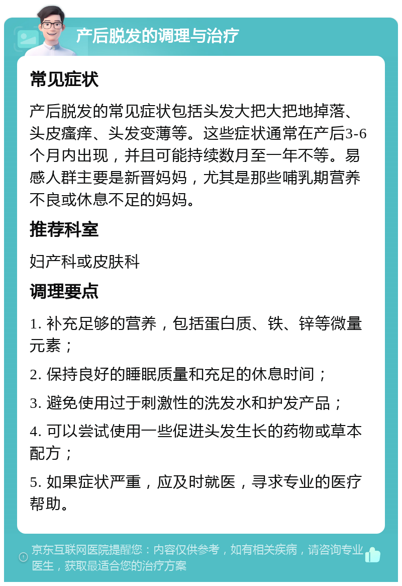 产后脱发的调理与治疗 常见症状 产后脱发的常见症状包括头发大把大把地掉落、头皮瘙痒、头发变薄等。这些症状通常在产后3-6个月内出现，并且可能持续数月至一年不等。易感人群主要是新晋妈妈，尤其是那些哺乳期营养不良或休息不足的妈妈。 推荐科室 妇产科或皮肤科 调理要点 1. 补充足够的营养，包括蛋白质、铁、锌等微量元素； 2. 保持良好的睡眠质量和充足的休息时间； 3. 避免使用过于刺激性的洗发水和护发产品； 4. 可以尝试使用一些促进头发生长的药物或草本配方； 5. 如果症状严重，应及时就医，寻求专业的医疗帮助。