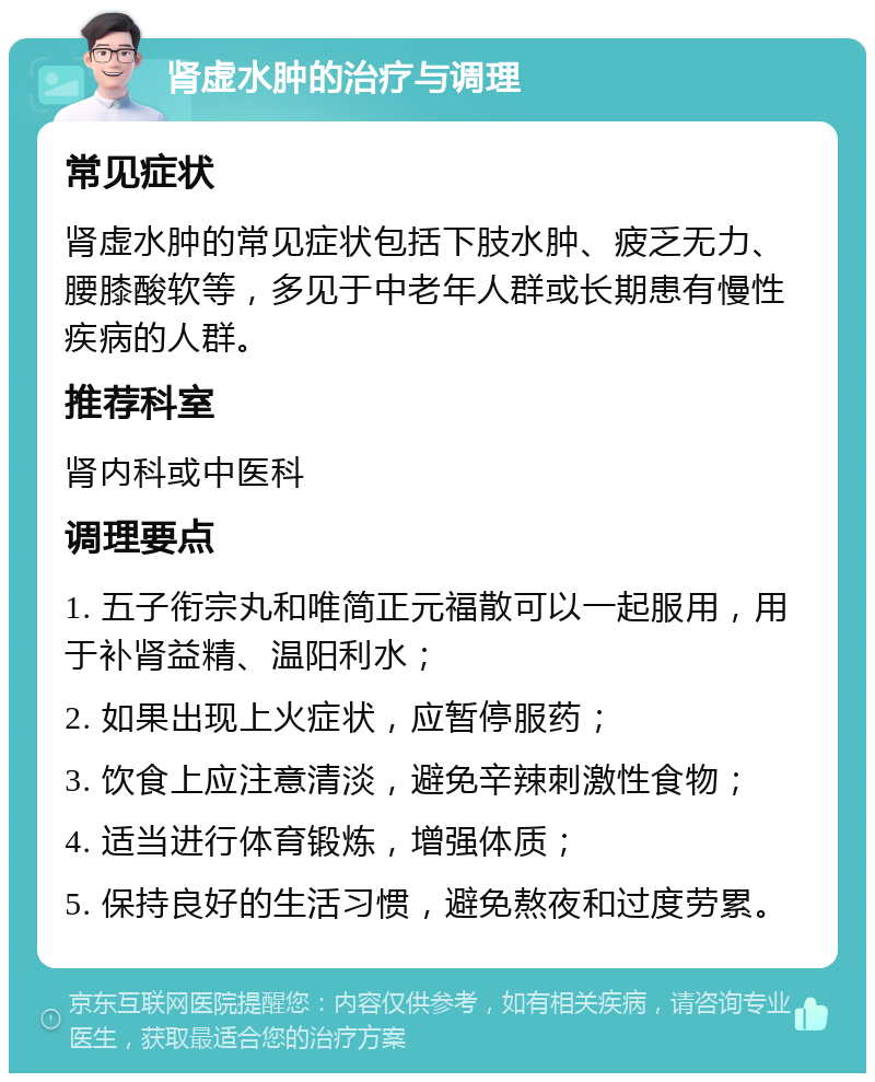 肾虚水肿的治疗与调理 常见症状 肾虚水肿的常见症状包括下肢水肿、疲乏无力、腰膝酸软等，多见于中老年人群或长期患有慢性疾病的人群。 推荐科室 肾内科或中医科 调理要点 1. 五子衔宗丸和唯简正元福散可以一起服用，用于补肾益精、温阳利水； 2. 如果出现上火症状，应暂停服药； 3. 饮食上应注意清淡，避免辛辣刺激性食物； 4. 适当进行体育锻炼，增强体质； 5. 保持良好的生活习惯，避免熬夜和过度劳累。