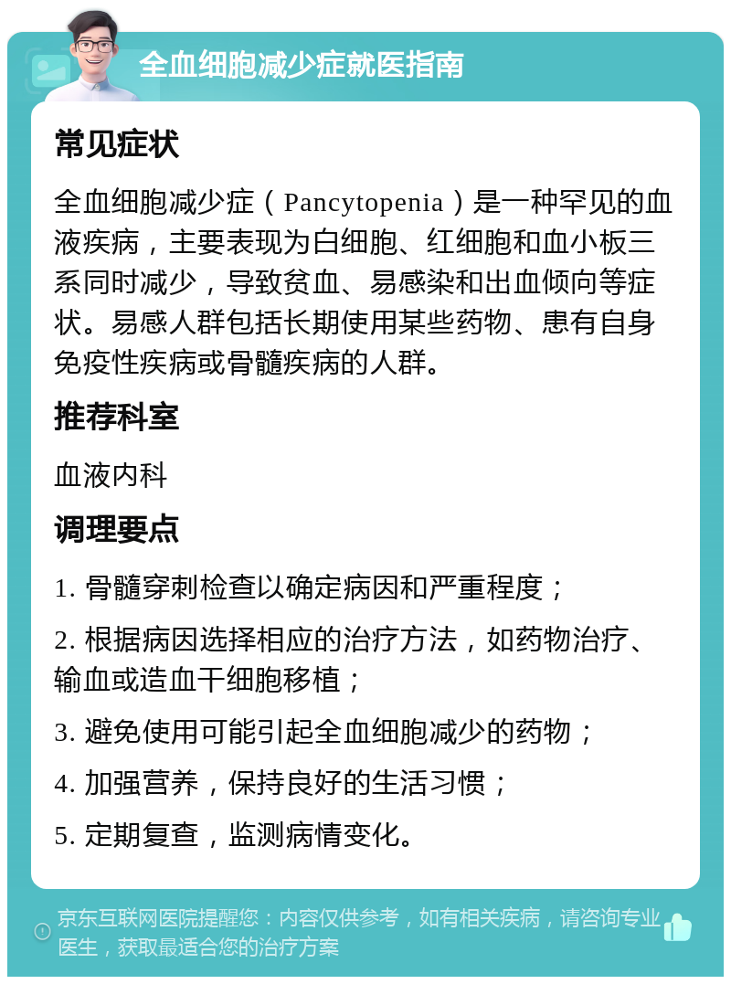 全血细胞减少症就医指南 常见症状 全血细胞减少症（Pancytopenia）是一种罕见的血液疾病，主要表现为白细胞、红细胞和血小板三系同时减少，导致贫血、易感染和出血倾向等症状。易感人群包括长期使用某些药物、患有自身免疫性疾病或骨髓疾病的人群。 推荐科室 血液内科 调理要点 1. 骨髓穿刺检查以确定病因和严重程度； 2. 根据病因选择相应的治疗方法，如药物治疗、输血或造血干细胞移植； 3. 避免使用可能引起全血细胞减少的药物； 4. 加强营养，保持良好的生活习惯； 5. 定期复查，监测病情变化。