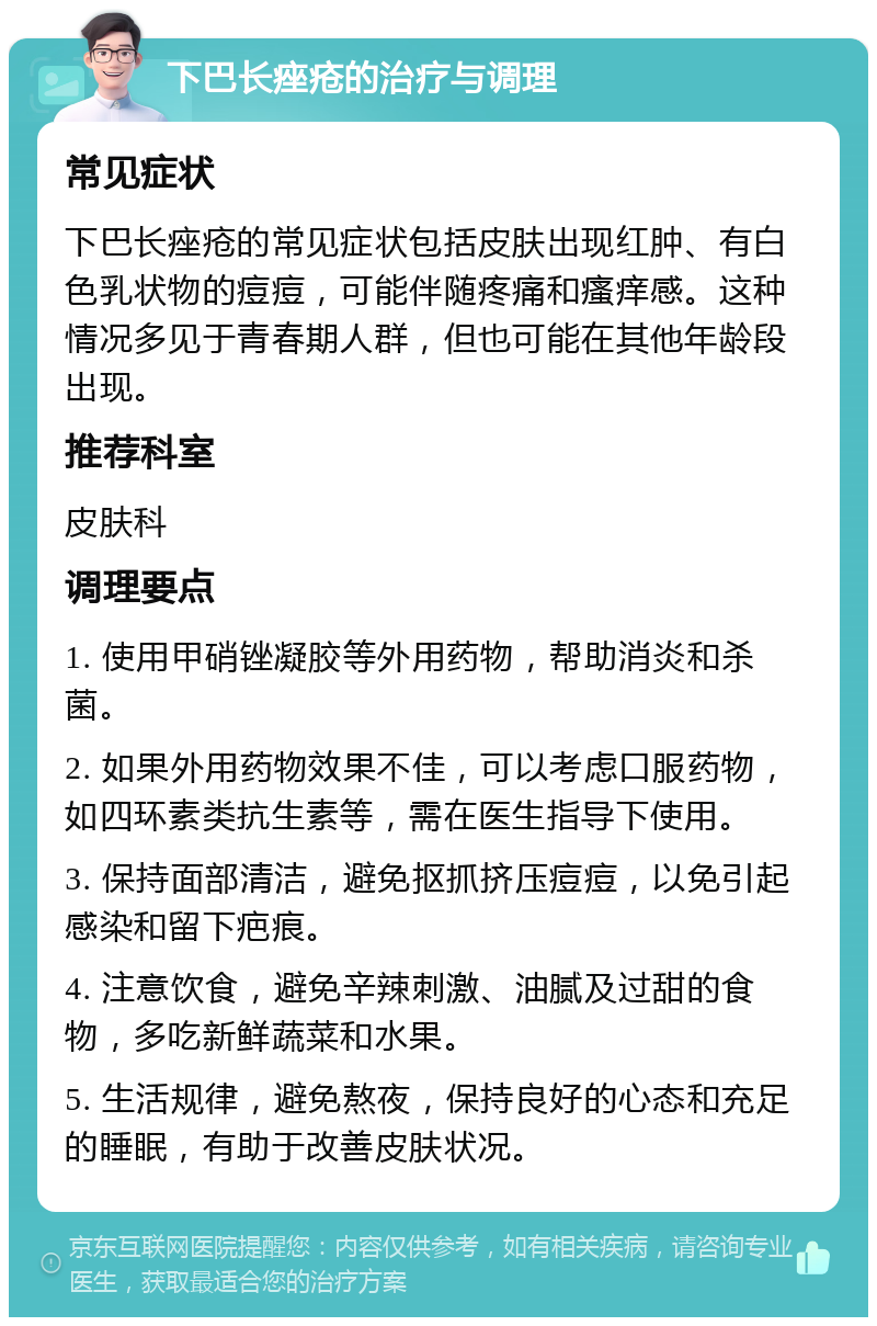 下巴长痤疮的治疗与调理 常见症状 下巴长痤疮的常见症状包括皮肤出现红肿、有白色乳状物的痘痘，可能伴随疼痛和瘙痒感。这种情况多见于青春期人群，但也可能在其他年龄段出现。 推荐科室 皮肤科 调理要点 1. 使用甲硝锉凝胶等外用药物，帮助消炎和杀菌。 2. 如果外用药物效果不佳，可以考虑口服药物，如四环素类抗生素等，需在医生指导下使用。 3. 保持面部清洁，避免抠抓挤压痘痘，以免引起感染和留下疤痕。 4. 注意饮食，避免辛辣刺激、油腻及过甜的食物，多吃新鲜蔬菜和水果。 5. 生活规律，避免熬夜，保持良好的心态和充足的睡眠，有助于改善皮肤状况。