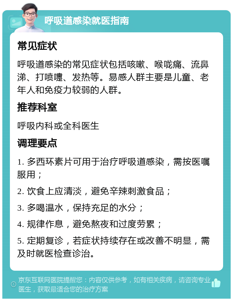 呼吸道感染就医指南 常见症状 呼吸道感染的常见症状包括咳嗽、喉咙痛、流鼻涕、打喷嚏、发热等。易感人群主要是儿童、老年人和免疫力较弱的人群。 推荐科室 呼吸内科或全科医生 调理要点 1. 多西环素片可用于治疗呼吸道感染，需按医嘱服用； 2. 饮食上应清淡，避免辛辣刺激食品； 3. 多喝温水，保持充足的水分； 4. 规律作息，避免熬夜和过度劳累； 5. 定期复诊，若症状持续存在或改善不明显，需及时就医检查诊治。