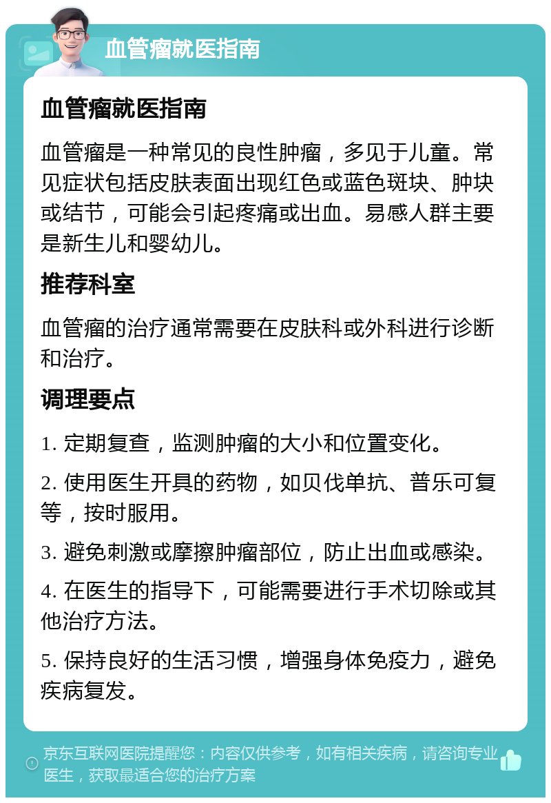 血管瘤就医指南 血管瘤就医指南 血管瘤是一种常见的良性肿瘤，多见于儿童。常见症状包括皮肤表面出现红色或蓝色斑块、肿块或结节，可能会引起疼痛或出血。易感人群主要是新生儿和婴幼儿。 推荐科室 血管瘤的治疗通常需要在皮肤科或外科进行诊断和治疗。 调理要点 1. 定期复查，监测肿瘤的大小和位置变化。 2. 使用医生开具的药物，如贝伐单抗、普乐可复等，按时服用。 3. 避免刺激或摩擦肿瘤部位，防止出血或感染。 4. 在医生的指导下，可能需要进行手术切除或其他治疗方法。 5. 保持良好的生活习惯，增强身体免疫力，避免疾病复发。