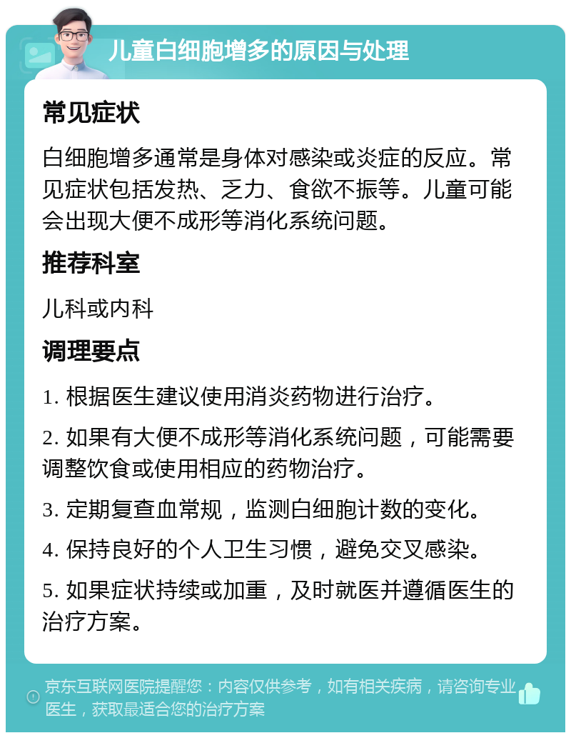 儿童白细胞增多的原因与处理 常见症状 白细胞增多通常是身体对感染或炎症的反应。常见症状包括发热、乏力、食欲不振等。儿童可能会出现大便不成形等消化系统问题。 推荐科室 儿科或内科 调理要点 1. 根据医生建议使用消炎药物进行治疗。 2. 如果有大便不成形等消化系统问题，可能需要调整饮食或使用相应的药物治疗。 3. 定期复查血常规，监测白细胞计数的变化。 4. 保持良好的个人卫生习惯，避免交叉感染。 5. 如果症状持续或加重，及时就医并遵循医生的治疗方案。