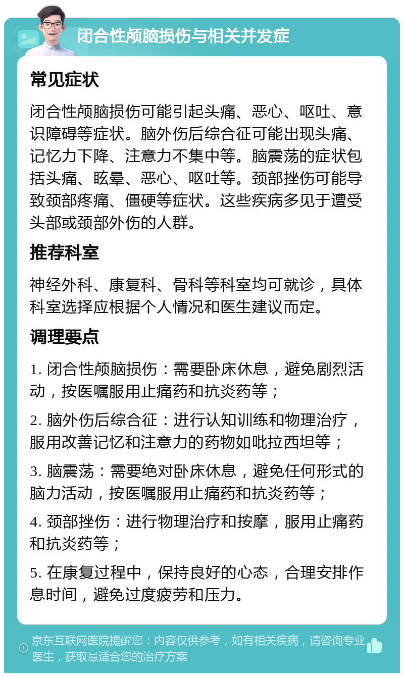 闭合性颅脑损伤与相关并发症 常见症状 闭合性颅脑损伤可能引起头痛、恶心、呕吐、意识障碍等症状。脑外伤后综合征可能出现头痛、记忆力下降、注意力不集中等。脑震荡的症状包括头痛、眩晕、恶心、呕吐等。颈部挫伤可能导致颈部疼痛、僵硬等症状。这些疾病多见于遭受头部或颈部外伤的人群。 推荐科室 神经外科、康复科、骨科等科室均可就诊，具体科室选择应根据个人情况和医生建议而定。 调理要点 1. 闭合性颅脑损伤：需要卧床休息，避免剧烈活动，按医嘱服用止痛药和抗炎药等； 2. 脑外伤后综合征：进行认知训练和物理治疗，服用改善记忆和注意力的药物如吡拉西坦等； 3. 脑震荡：需要绝对卧床休息，避免任何形式的脑力活动，按医嘱服用止痛药和抗炎药等； 4. 颈部挫伤：进行物理治疗和按摩，服用止痛药和抗炎药等； 5. 在康复过程中，保持良好的心态，合理安排作息时间，避免过度疲劳和压力。