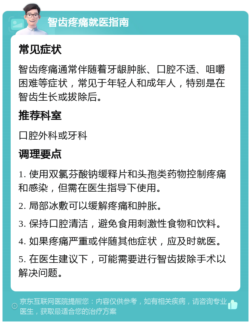 智齿疼痛就医指南 常见症状 智齿疼痛通常伴随着牙龈肿胀、口腔不适、咀嚼困难等症状，常见于年轻人和成年人，特别是在智齿生长或拔除后。 推荐科室 口腔外科或牙科 调理要点 1. 使用双氯芬酸钠缓释片和头孢类药物控制疼痛和感染，但需在医生指导下使用。 2. 局部冰敷可以缓解疼痛和肿胀。 3. 保持口腔清洁，避免食用刺激性食物和饮料。 4. 如果疼痛严重或伴随其他症状，应及时就医。 5. 在医生建议下，可能需要进行智齿拔除手术以解决问题。