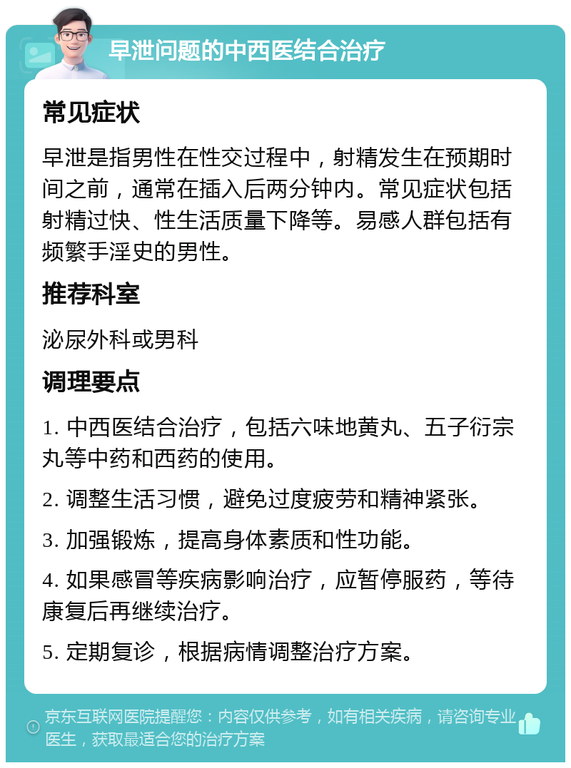 早泄问题的中西医结合治疗 常见症状 早泄是指男性在性交过程中，射精发生在预期时间之前，通常在插入后两分钟内。常见症状包括射精过快、性生活质量下降等。易感人群包括有频繁手淫史的男性。 推荐科室 泌尿外科或男科 调理要点 1. 中西医结合治疗，包括六味地黄丸、五子衍宗丸等中药和西药的使用。 2. 调整生活习惯，避免过度疲劳和精神紧张。 3. 加强锻炼，提高身体素质和性功能。 4. 如果感冒等疾病影响治疗，应暂停服药，等待康复后再继续治疗。 5. 定期复诊，根据病情调整治疗方案。