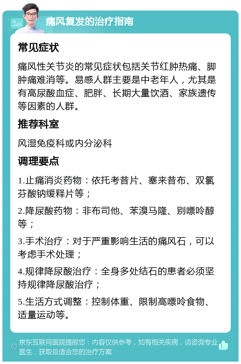 痛风复发的治疗指南 常见症状 痛风性关节炎的常见症状包括关节红肿热痛、脚肿痛难消等。易感人群主要是中老年人，尤其是有高尿酸血症、肥胖、长期大量饮酒、家族遗传等因素的人群。 推荐科室 风湿免疫科或内分泌科 调理要点 1.止痛消炎药物：依托考昔片、塞来昔布、双氯芬酸钠缓释片等； 2.降尿酸药物：非布司他、苯溴马隆、别嘌呤醇等； 3.手术治疗：对于严重影响生活的痛风石，可以考虑手术处理； 4.规律降尿酸治疗：全身多处结石的患者必须坚持规律降尿酸治疗； 5.生活方式调整：控制体重、限制高嘌呤食物、适量运动等。