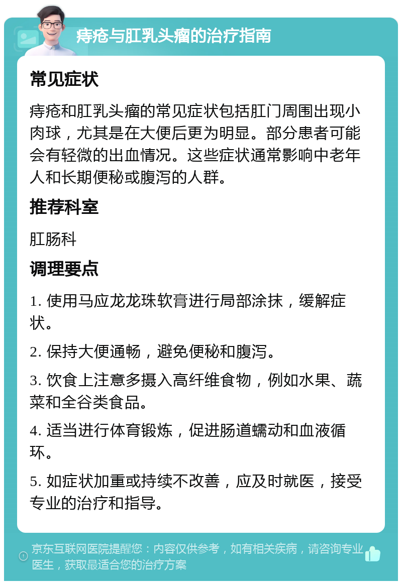 痔疮与肛乳头瘤的治疗指南 常见症状 痔疮和肛乳头瘤的常见症状包括肛门周围出现小肉球，尤其是在大便后更为明显。部分患者可能会有轻微的出血情况。这些症状通常影响中老年人和长期便秘或腹泻的人群。 推荐科室 肛肠科 调理要点 1. 使用马应龙龙珠软膏进行局部涂抹，缓解症状。 2. 保持大便通畅，避免便秘和腹泻。 3. 饮食上注意多摄入高纤维食物，例如水果、蔬菜和全谷类食品。 4. 适当进行体育锻炼，促进肠道蠕动和血液循环。 5. 如症状加重或持续不改善，应及时就医，接受专业的治疗和指导。