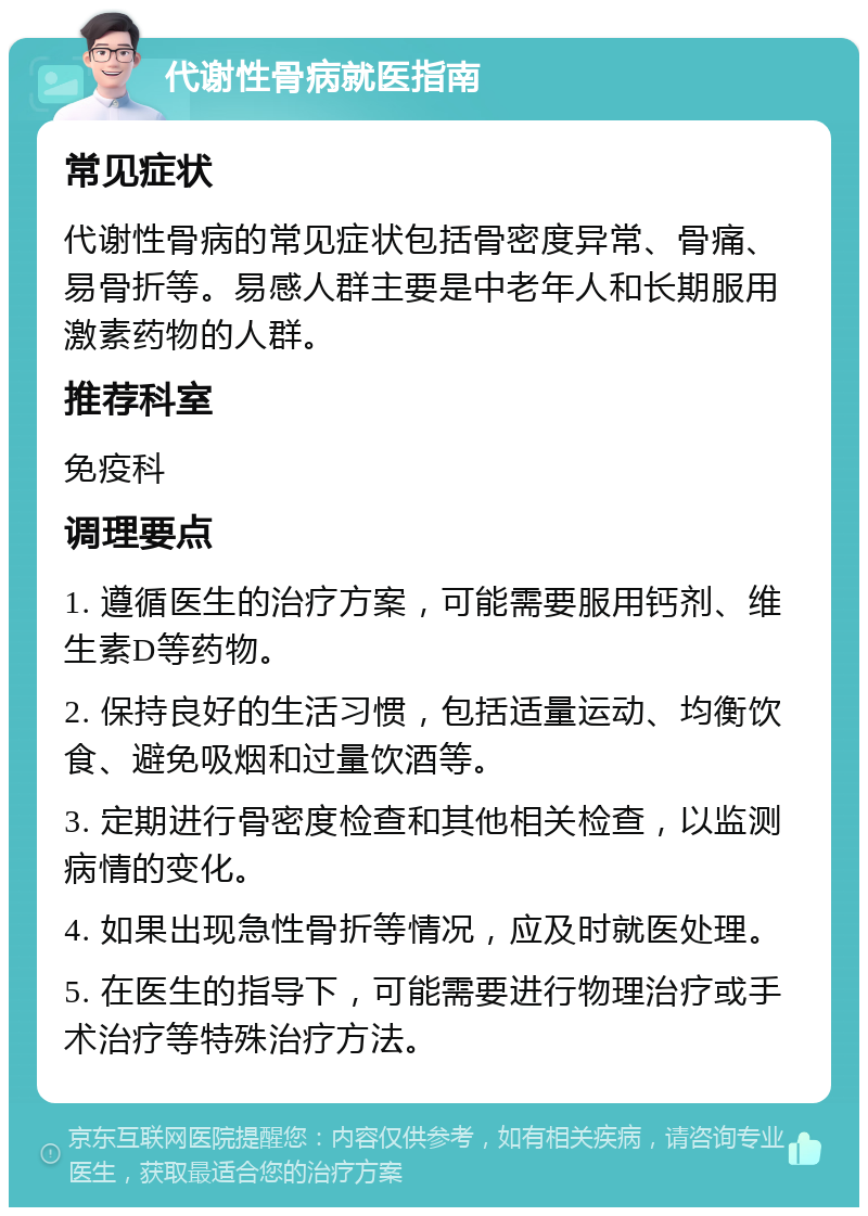 代谢性骨病就医指南 常见症状 代谢性骨病的常见症状包括骨密度异常、骨痛、易骨折等。易感人群主要是中老年人和长期服用激素药物的人群。 推荐科室 免疫科 调理要点 1. 遵循医生的治疗方案，可能需要服用钙剂、维生素D等药物。 2. 保持良好的生活习惯，包括适量运动、均衡饮食、避免吸烟和过量饮酒等。 3. 定期进行骨密度检查和其他相关检查，以监测病情的变化。 4. 如果出现急性骨折等情况，应及时就医处理。 5. 在医生的指导下，可能需要进行物理治疗或手术治疗等特殊治疗方法。