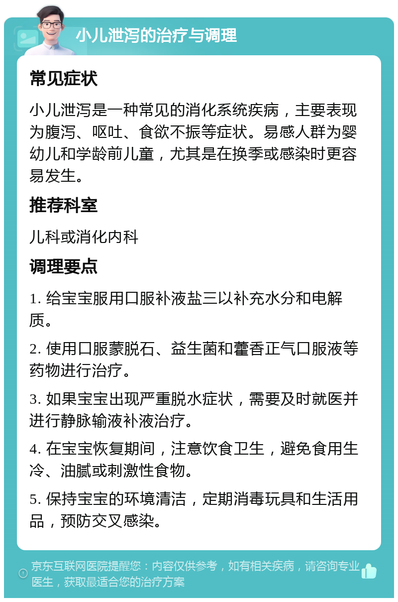 小儿泄泻的治疗与调理 常见症状 小儿泄泻是一种常见的消化系统疾病，主要表现为腹泻、呕吐、食欲不振等症状。易感人群为婴幼儿和学龄前儿童，尤其是在换季或感染时更容易发生。 推荐科室 儿科或消化内科 调理要点 1. 给宝宝服用口服补液盐三以补充水分和电解质。 2. 使用口服蒙脱石、益生菌和藿香正气口服液等药物进行治疗。 3. 如果宝宝出现严重脱水症状，需要及时就医并进行静脉输液补液治疗。 4. 在宝宝恢复期间，注意饮食卫生，避免食用生冷、油腻或刺激性食物。 5. 保持宝宝的环境清洁，定期消毒玩具和生活用品，预防交叉感染。