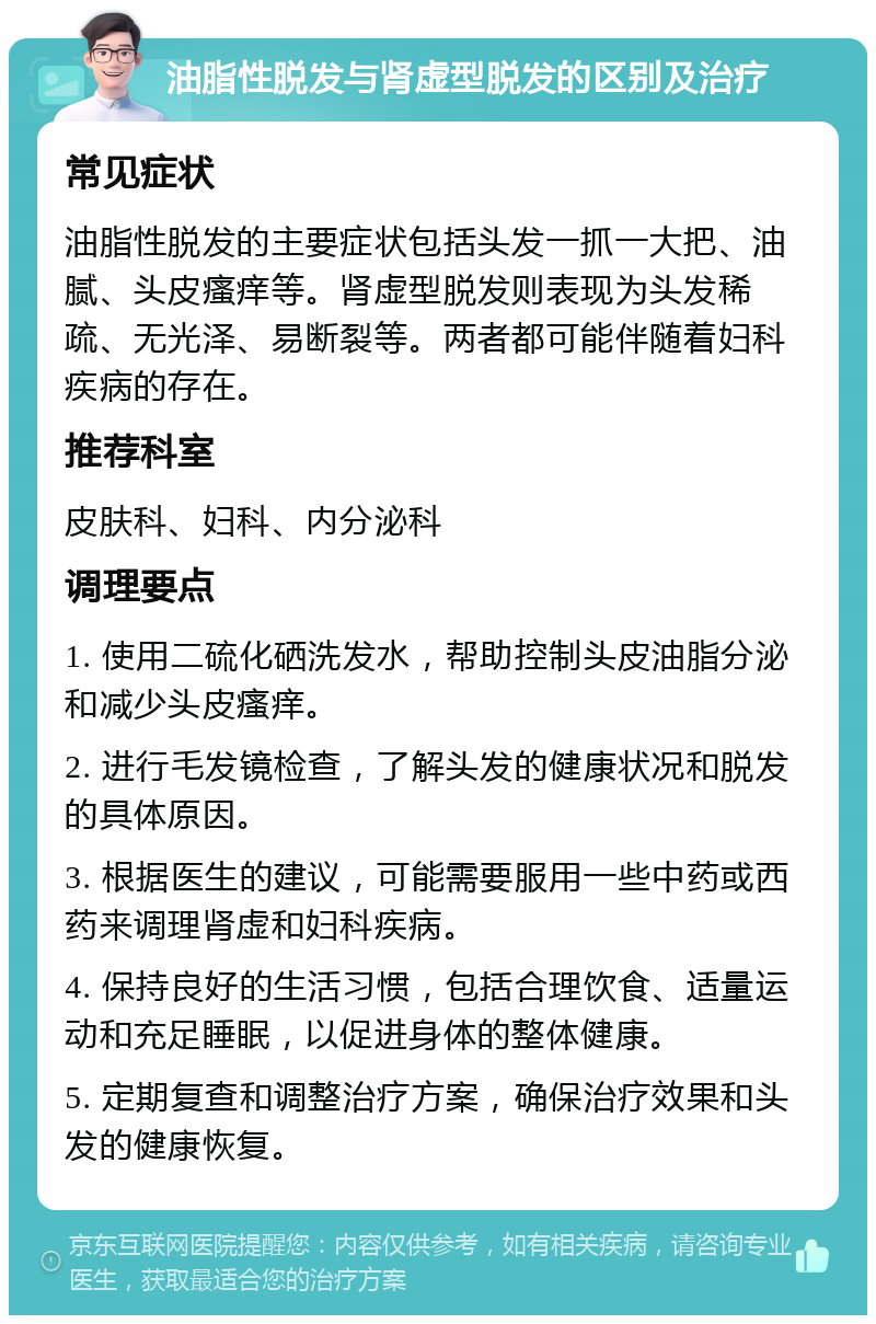 油脂性脱发与肾虚型脱发的区别及治疗 常见症状 油脂性脱发的主要症状包括头发一抓一大把、油腻、头皮瘙痒等。肾虚型脱发则表现为头发稀疏、无光泽、易断裂等。两者都可能伴随着妇科疾病的存在。 推荐科室 皮肤科、妇科、内分泌科 调理要点 1. 使用二硫化硒洗发水，帮助控制头皮油脂分泌和减少头皮瘙痒。 2. 进行毛发镜检查，了解头发的健康状况和脱发的具体原因。 3. 根据医生的建议，可能需要服用一些中药或西药来调理肾虚和妇科疾病。 4. 保持良好的生活习惯，包括合理饮食、适量运动和充足睡眠，以促进身体的整体健康。 5. 定期复查和调整治疗方案，确保治疗效果和头发的健康恢复。