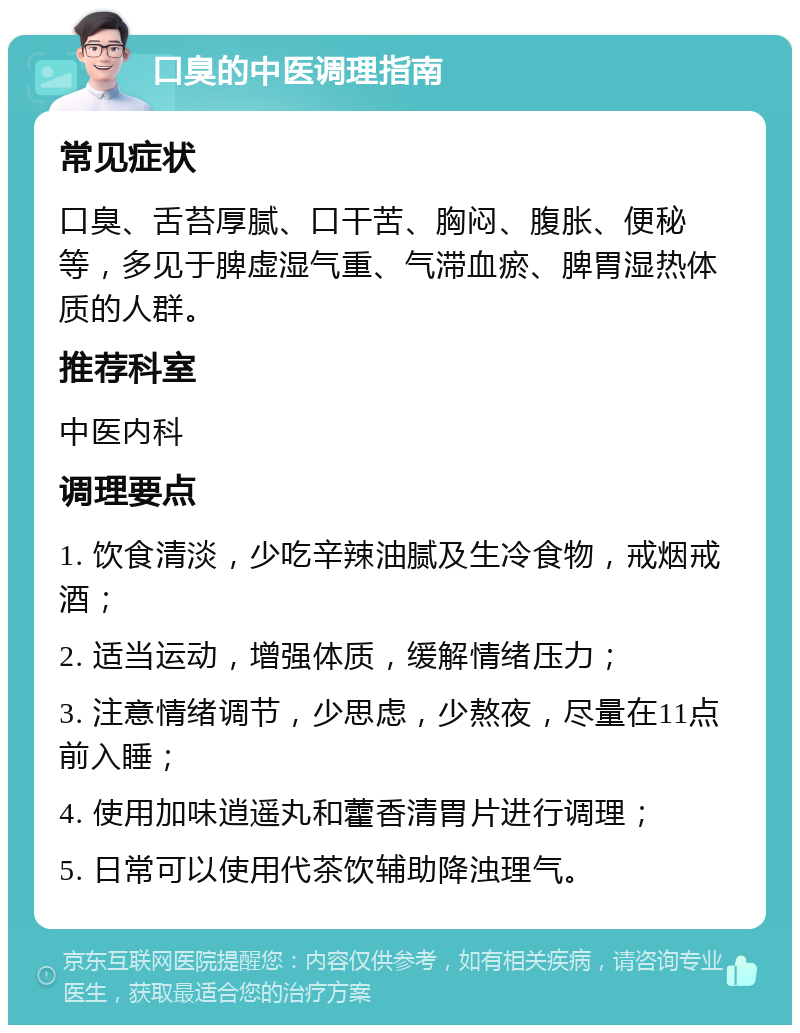 口臭的中医调理指南 常见症状 口臭、舌苔厚腻、口干苦、胸闷、腹胀、便秘等，多见于脾虚湿气重、气滞血瘀、脾胃湿热体质的人群。 推荐科室 中医内科 调理要点 1. 饮食清淡，少吃辛辣油腻及生冷食物，戒烟戒酒； 2. 适当运动，增强体质，缓解情绪压力； 3. 注意情绪调节，少思虑，少熬夜，尽量在11点前入睡； 4. 使用加味逍遥丸和藿香清胃片进行调理； 5. 日常可以使用代茶饮辅助降浊理气。