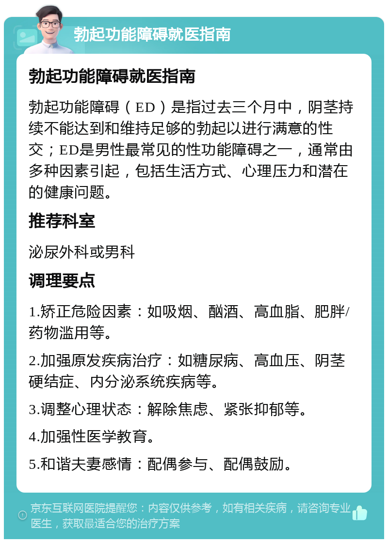 勃起功能障碍就医指南 勃起功能障碍就医指南 勃起功能障碍（ED）是指过去三个月中，阴茎持续不能达到和维持足够的勃起以进行满意的性交；ED是男性最常见的性功能障碍之一，通常由多种因素引起，包括生活方式、心理压力和潜在的健康问题。 推荐科室 泌尿外科或男科 调理要点 1.矫正危险因素：如吸烟、酗酒、高血脂、肥胖/药物滥用等。 2.加强原发疾病治疗：如糖尿病、高血压、阴茎硬结症、内分泌系统疾病等。 3.调整心理状态：解除焦虑、紧张抑郁等。 4.加强性医学教育。 5.和谐夫妻感情：配偶参与、配偶鼓励。