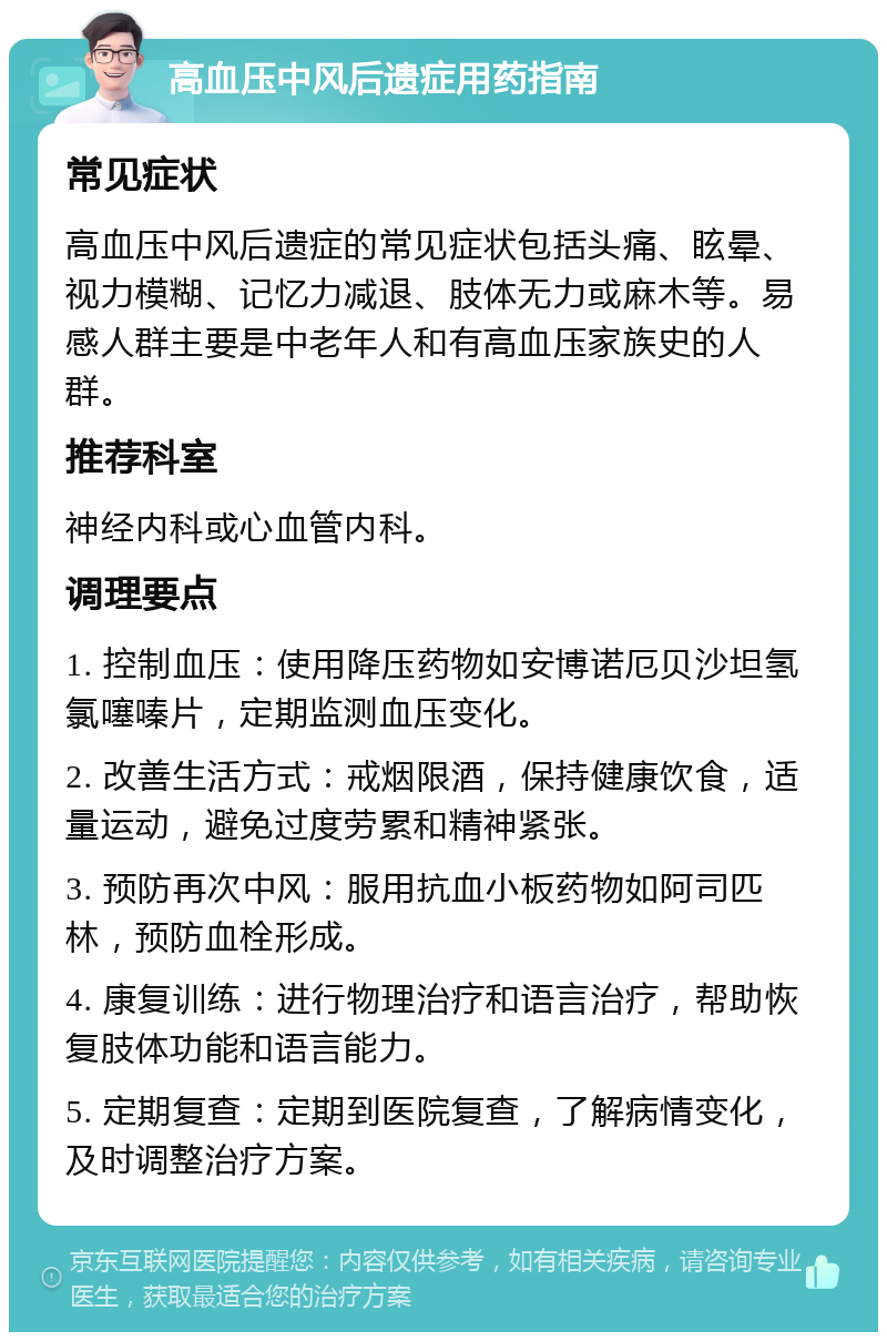 高血压中风后遗症用药指南 常见症状 高血压中风后遗症的常见症状包括头痛、眩晕、视力模糊、记忆力减退、肢体无力或麻木等。易感人群主要是中老年人和有高血压家族史的人群。 推荐科室 神经内科或心血管内科。 调理要点 1. 控制血压：使用降压药物如安博诺厄贝沙坦氢氯噻嗪片，定期监测血压变化。 2. 改善生活方式：戒烟限酒，保持健康饮食，适量运动，避免过度劳累和精神紧张。 3. 预防再次中风：服用抗血小板药物如阿司匹林，预防血栓形成。 4. 康复训练：进行物理治疗和语言治疗，帮助恢复肢体功能和语言能力。 5. 定期复查：定期到医院复查，了解病情变化，及时调整治疗方案。